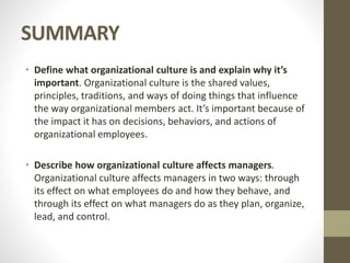 SUMMARY
• Define what organizational culture is and explain why it’s
important. Organizational culture is the shared values,
principles, traditions, and ways of doing things that influence
the way organizational members act. It’s important because of
the impact it has on decisions, behaviors, and actions of
organizational employees.
• Describe how organizational culture affects managers.
Organizational culture affects managers in two ways: through
its effect on what employees do and how they behave, and
through its effect on what managers do as they plan, organize,
lead, and control.
 