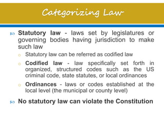  Statutory law - laws set by legislatures or
governing bodies having jurisdiction to make
such law
o Statutory law can be referred as codified law
o Codified law - law specifically set forth in
organized, structured codes such as the US
criminal code, state statutes, or local ordinances
o Ordinances - laws or codes established at the
local level (the municipal or county level)
 No statutory law can violate the Constitution
 