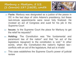  Facts: Marbury was designated as a justice of the peace in
DC in the last days of John Adams's presidency, but these
last-minute appointments were never fully finalized. He
invoked an act of Congress and sued for his job in the
Supreme Court
 Issues: Is the Supreme Court the place for Marbury to get
the relief he requests?
 Holding: The Constitution was "the fundamental and
paramount law of the nation" and that "an act of the
legislature repugnant to the constitution is void." In other
words, when the Constitution--the nation's highest law--
conflicts with an act of the legislature, that act is invalid
 This case establishes the Supreme Court's power of judicial
review
 
