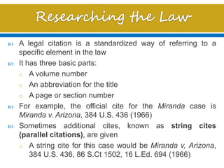  A legal citation is a standardized way of referring to a
specific element in the law
 It has three basic parts:
o A volume number
o An abbreviation for the title
o A page or section number
 For example, the official cite for the Miranda case is
Miranda v. Arizona, 384 U.S. 436 (1966)
 Sometimes additional cites, known as string cites
(parallel citations), are given
o A string cite for this case would be Miranda v, Arizona,
384 U.S. 436, 86 S.Ct 1502, 16 L.Ed. 694 (1966)
 