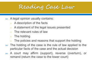  A legal opinion usually contains:
o A description of the facts
o A statement of the legal issues presented
o The relevant rules of law
o The holding
o The policies and reasons that support the holding
 The holding of the case is the rule of law applied to the
particular facts of the case and the actual decision
 A court may affirm (support), reverse (overturn), or
remand (return the case to the lower court)
 