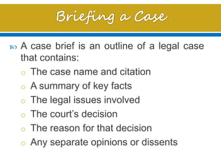  A case brief is an outline of a legal case
that contains:
o The case name and citation
o A summary of key facts
o The legal issues involved
o The court’s decision
o The reason for that decision
o Any separate opinions or dissents
 