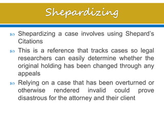  Shepardizing a case involves using Shepard’s
Citations
 This is a reference that tracks cases so legal
researchers can easily determine whether the
original holding has been changed through any
appeals
 Relying on a case that has been overturned or
otherwise rendered invalid could prove
disastrous for the attorney and their client
 