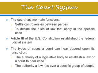  The court has two main functions:
o Settle controversies between parties
o To decide the rules of law that apply in the specific
case
 Article III of the U.S. Constitution established the federal
judicial system
 The types of cases a court can hear depend upon its
jurisdiction:
o The authority of a legislative body to establish a law or
a court to hear case
o The authority a law has over a specific group of people
 