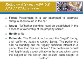  Facts: Passengers in a car attempted to suppress
shotgun shells found in the car
 Issue: “[W]hether standing [can] be established in the
absence of ownership of the property seized”
 Holding: No
 Rationale: The Court did not accept the “target” theory,
and reaffirmed Jones v. United States. The petitioners
had no standing and no “legally sufficient interest in a
place other than his own home.” The petitioners “could
[not] legitimately expect privacy in the areas which were
the subject of the search and seizure each sought to
contest”
 