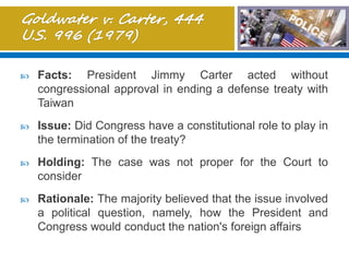  Facts: President Jimmy Carter acted without
congressional approval in ending a defense treaty with
Taiwan
 Issue: Did Congress have a constitutional role to play in
the termination of the treaty?
 Holding: The case was not proper for the Court to
consider
 Rationale: The majority believed that the issue involved
a political question, namely, how the President and
Congress would conduct the nation's foreign affairs
 
