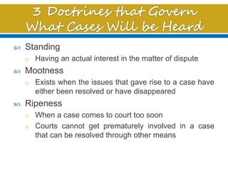  Standing
o Having an actual interest in the matter of dispute
 Mootness
o Exists when the issues that gave rise to a case have
either been resolved or have disappeared
 Ripeness
o When a case comes to court too soon
o Courts cannot get prematurely involved in a case
that can be resolved through other means
 