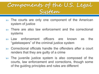  The courts are only one component of the American
system of justice
 There are also law enforcement and the correctional
systems
 Law enforcement officers are known as the
“gatekeepers” of the criminal justice system
 Correctional officials handle the offenders after a court
renders that they are guilty of a crime
 The juvenile justice system is also composed of the
courts, law enforcement and corrections, though some
of the guiding principles and rules are different
 