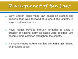  Early English judge-made law, based on custom and
tradition that was followed throughout the country is
known as Common Law
 Royal judges traveled through territories to apply a
broader or national norm as cases were decided. Law
became more common throughout the country
 It is synonymous in American law with case law - based
on previous cases
 