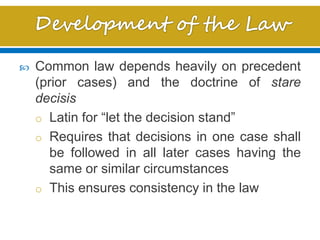  Common law depends heavily on precedent
(prior cases) and the doctrine of stare
decisis
o Latin for “let the decision stand”
o Requires that decisions in one case shall
be followed in all later cases having the
same or similar circumstances
o This ensures consistency in the law
 