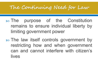  The purpose of the Constitution
remains to ensure individual liberty by
limiting government power
 The law itself controls government by
restricting how and when government
can and cannot interfere with citizen’s
lives
 