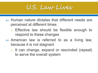  Human nature dictates that different needs are
perceived at different times
o Effective law should be flexible enough to
respond to these changes
 American law is referred to as a living law,
because it is not stagnant
o It can change, expand or rescinded (repeal)
to serve the overall system
 