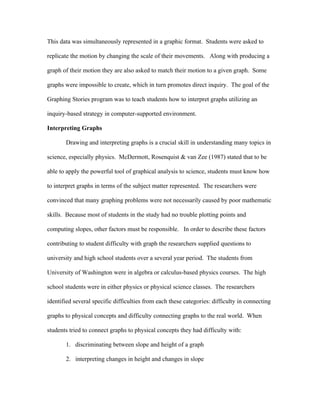 This data was simultaneously represented in a graphic format. Students were asked to

replicate the motion by changing the scale of their movements. Along with producing a

graph of their motion they are also asked to match their motion to a given graph. Some

graphs were impossible to create, which in turn promotes direct inquiry. The goal of the

Graphing Stories program was to teach students how to interpret graphs utilizing an

inquiry-based strategy in computer-supported environment.

Interpreting Graphs

       Drawing and interpreting graphs is a crucial skill in understanding many topics in

science, especially physics. McDermott, Rosenquist & van Zee (1987) stated that to be

able to apply the powerful tool of graphical analysis to science, students must know how

to interpret graphs in terms of the subject matter represented. The researchers were

convinced that many graphing problems were not necessarily caused by poor mathematic

skills. Because most of students in the study had no trouble plotting points and

computing slopes, other factors must be responsible. In order to describe these factors

contributing to student difficulty with graph the researchers supplied questions to

university and high school students over a several year period. The students from

University of Washington were in algebra or calculus-based physics courses. The high

school students were in either physics or physical science classes. The researchers

identified several specific difficulties from each these categories: difficulty in connecting

graphs to physical concepts and difficulty connecting graphs to the real world. When

students tried to connect graphs to physical concepts they had difficulty with:

       1. discriminating between slope and height of a graph

       2. interpreting changes in height and changes in slope
 