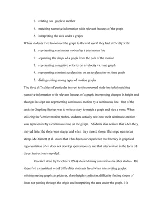 3. relating one graph to another

       4. matching narrative information with relevant features of the graph

       5. interpreting the area under a graph

When students tried to connect the graph to the real world they had difficulty with:

       1. representing continuous motion by a continuous line

       2. separating the shape of a graph from the path of the motion

       3. representing a negative velocity on a velocity vs. time graph

       4. representing constant acceleration on an acceleration vs. time graph

       5. distinguishing among types of motion graphs

The three difficulties of particular interest to the proposed study included matching

narrative information with relevant features of a graph, interpreting changes in height and

changes in slope and representing continuous motion by a continuous line. One of the

tasks in Graphing Stories was to write a story to match a graph and vice a versa. When

utilizing the Vernier motion probes, students actually saw how their continuous motion

was represented by a continuous line on the graph. Students also noticed that when they

moved faster the slope was steeper and when they moved slower the slope was not as

steep. McDermott et al. stated that it has been our experience that literacy in graphical

representation often does not develop spontaneously and that intervention in the form of

direct instruction is needed.

       Research done by Beichner (1994) showed many similarities to other studies. He

identified a consistent set of difficulties students faced when interpreting graphs:

misinterpreting graphs as pictures, slope/height confusion, difficulty finding slopes of

lines not passing through the origin and interpreting the area under the graph. He
 