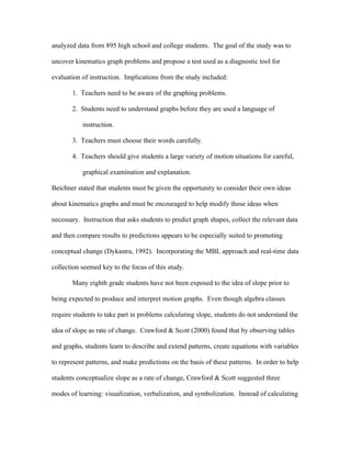 analyzed data from 895 high school and college students. The goal of the study was to

uncover kinematics graph problems and propose a test used as a diagnostic tool for

evaluation of instruction. Implications from the study included:

       1. Teachers need to be aware of the graphing problems.

       2. Students need to understand graphs before they are used a language of

           instruction.

       3. Teachers must choose their words carefully.

       4. Teachers should give students a large variety of motion situations for careful,

           graphical examination and explanation.

Beichner stated that students must be given the opportunity to consider their own ideas

about kinematics graphs and must be encouraged to help modify those ideas when

necessary. Instruction that asks students to predict graph shapes, collect the relevant data

and then compare results to predictions appears to be especially suited to promoting

conceptual change (Dykastra, 1992). Incorporating the MBL approach and real-time data

collection seemed key to the focus of this study.

       Many eighth grade students have not been exposed to the idea of slope prior to

being expected to produce and interpret motion graphs. Even though algebra classes

require students to take part in problems calculating slope, students do not understand the

idea of slope as rate of change. Crawford & Scott (2000) found that by observing tables

and graphs, students learn to describe and extend patterns, create equations with variables

to represent patterns, and make predictions on the basis of these patterns. In order to help

students conceptualize slope as a rate of change, Crawford & Scott suggested three

modes of learning: visualization, verbalization, and symbolization. Instead of calculating
 