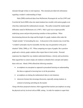 rationale through written or oral responses. This rationale provided rich information

regarding a student’s understanding of slope.

       Hale (2000) reinforced ideas from McDermott, Rosenquist & van Zee (1987) and

Crawford & Scott (2000) when she stated students have trouble with motion graphs even

when they understand the mathematical concepts. The author restated the student graph

difficulties stated in McDermott et al. (1987). Hale’s goal was to report possible

underlying causes and provide promising remedies to these problems. When

discriminating between the slope and the height of a graph, students often make the

“simple mistake” of misreading the axes. A discussion in this situation may reveal that,

“a student’s principles may be reasonable, but they may not generalize to the given

situation” (Hale, 2000), p. 415. When comparing two types of graphs, like a position

graph and a velocity graph, students often expect them to look similar. Personal

experience has shaped the way students understand distance, velocity and acceleration.

Hale argued that we cannot simply ask students to abandon their concepts and replace

them with ours. Monk (1994) offered the following remedies:

   •   an emphasis on conceptual as opposed to procedural learning-on understanding

       the ideas as opposed to knowing how to do the procedures

   •   an emphasis on relating the mathematical ideas to real situations

   •   classroom formats that encourage discussion, especially among students, in

       contrast to lecturing and telling by the teacher

Along with these proposed solutions, Hale suggested that teachers put emphasis on using

the physical activity involved with an MBL setting. In order for students to repair their
 