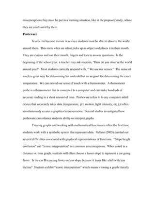 misconceptions they must be put in a learning situation, like in the proposed study, where

they are confronted by them.

Probeware

        In order to become literate in science students must be able to observe the world

around them. This starts when an infant picks up an object and places it in their mouth.

They are curious and use their mouth, fingers and toes to answer questions. In the

beginning of the school year, a teacher may ask students, “How do you observe the world

around you?” Most students correctly respond with, “ We use our senses.” The sense of

touch is great way for determining hot and cold but no so good for determining the exact

temperature. We can extend our sense of touch with a thermometer. A themometer

probe is a thermometer that is connected to a computer and can make hundreds of

accurate reading in a short amount of time. Probeware refers to to any computer aided

device that accurately takes data (temperature, pH, motion, light intensity, etc.);it often

simulanteously creates a graphical representation. Several studies investigated how

probeware can enhance students abitliy to interpret graphs.

        Creating graphs and working with mathematical functions is often the first time

students work with a symbolic system that represents data. Pullano (2005) pointed out

several difficulties associated with graphical representations of functions. “Slope/height

confusion” and “iconic interpretation” are common misconceptions. When asked in a

distance vs. time graph, students will often choose a lesser slope to represent a car going

faster. Is the car B traveling faster on less slope because it looks like a hill with less

incline? Students exhibit “iconic interpretation” which means viewing a graph literally
 