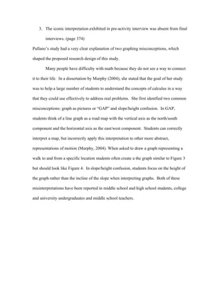 3. The iconic interpretation exhibited in pre-activity interview was absent from final

       interviews. (page 374)

Pullano’s study had a very clear explanation of two graphing misconceptions, which

shaped the proposed research design of this study.

       Many people have difficulty with math because they do not see a way to connect

it to their life. In a dissertation by Murphy (2004), she stated that the goal of her study

was to help a large number of students to understand the concepts of calculus in a way

that they could use effectively to address real problems. She first identfied two common

misconceptions: graph as pictures or “GAP” and slope/height confusion. In GAP,

students think of a line graph as a road map with the vertical axis as the north/south

component and the horizontal axis as the east/west component. Students can correctly

interpret a map, but incorrectly apply this interpretation to other more abstract,

representations of motion (Murphy, 2004). When asked to draw a graph representing a

walk to and from a specific location students often create a the graph similar to Figure 3

but should look like Figure 4. In slope/height confusion, students focus on the height of

the graph rather than the incline of the slope when interpreting graphs. Both of these

misinterpretations have been reported in middle school and high school students, college

and university undergraduates and middle school teachers.
 