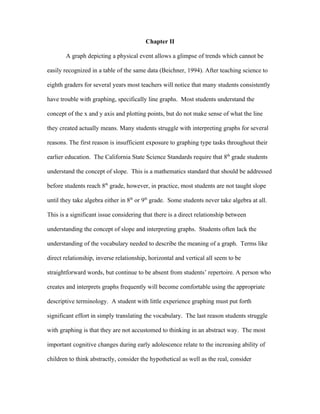 Chapter II

       A graph depicting a physical event allows a glimpse of trends which cannot be

easily recognized in a table of the same data (Beichner, 1994). After teaching science to

eighth graders for several years most teachers will notice that many students consistently

have trouble with graphing, specifically line graphs. Most students understand the

concept of the x and y axis and plotting points, but do not make sense of what the line

they created actually means. Many students struggle with interpreting graphs for several

reasons. The first reason is insufficient exposure to graphing type tasks throughout their

earlier education. The California State Science Standards require that 8th grade students

understand the concept of slope. This is a mathematics standard that should be addressed

before students reach 8th grade, however, in practice, most students are not taught slope

until they take algebra either in 8th or 9th grade. Some students never take algebra at all.

This is a significant issue considering that there is a direct relationship between

understanding the concept of slope and interpreting graphs. Students often lack the

understanding of the vocabulary needed to describe the meaning of a graph. Terms like

direct relationship, inverse relationship, horizontal and vertical all seem to be

straightforward words, but continue to be absent from students’ repertoire. A person who

creates and interprets graphs frequently will become comfortable using the appropriate

descriptive terminology. A student with little experience graphing must put forth

significant effort in simply translating the vocabulary. The last reason students struggle

with graphing is that they are not accustomed to thinking in an abstract way. The most

important cognitive changes during early adolescence relate to the increasing ability of

children to think abstractly, consider the hypothetical as well as the real, consider
 