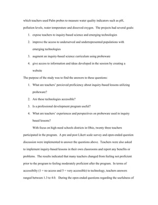 which teachers used Palm probes to measure water quality indicators such as pH,

pollution levels, water temperature and dissoved oxygen. The projects had several goals:

   1. expose teachers to inquiry-based science and emerging technologies

   2. improve the access to underserved and underrepresented populations with

       emerging technologies

   3. augment an inquiry-based science curriculum using probeware

   4. give access to information and ideas developed in the session by creating a

       website

The purpose of the study was to find the answers to these questions:

   1. What are teachers’ percieved proficiency about inquiry-based lessons utilizing

       probeware?

   2. Are these technologies accessible?

   3. Is a professional development program useful?

   4. What are teachers’ experiences and perspectives on probeware used in inquiry

       based lessons?

       With focus on high-need schools districts in Ohio, twenty three teachers

participated in the program. A pre and post Likert scale survey and open-ended question

discussion were implemented to answer the questions above. Teachers were also asked

to implement inquiry-based lessons in their own classrooms and report any benefits or

problems. The results indicated that many teachers changed from feeling not proficient

prior to the program to feeling moderately proficient after the program. In terms of

accessibilty (1 = no access and 5 = very accessible) to technology, teachers answers

ranged between 1.3 to 4.0. During the open-ended questions regarding the usefulness of
 