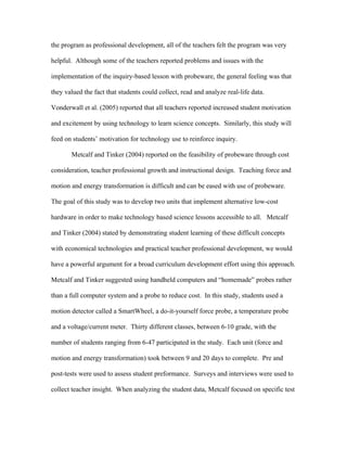 the program as professional development, all of the teachers felt the program was very

helpful. Although some of the teachers reported problems and issues with the

implementation of the inquiry-based lesson with probeware, the general feeling was that

they valued the fact that students could collect, read and analyze real-life data.

Vonderwall et al. (2005) reported that all teachers reported increased student motivation

and excitement by using technology to learn science concepts. Similarly, this study will

feed on students’ motivation for technology use to reinforce inquiry.

       Metcalf and Tinker (2004) reported on the feasibility of probeware through cost

consideration, teacher professional growth and instructional design. Teaching force and

motion and energy transformation is difficult and can be eased with use of probeware.

The goal of this study was to develop two units that implement alternative low-cost

hardware in order to make technology based science lessons accessible to all. Metcalf

and Tinker (2004) stated by demonstrating student learning of these difficult concepts

with economical technologies and practical teacher professional development, we would

have a powerful argument for a broad curriculum development effort using this approach.

Metcalf and Tinker suggested using handheld computers and “homemade” probes rather

than a full computer system and a probe to reduce cost. In this study, students used a

motion detector called a SmartWheel, a do-it-yourself force probe, a temperature probe

and a voltage/current meter. Thirty different classes, between 6-10 grade, with the

number of students ranging from 6-47 participated in the study. Each unit (force and

motion and energy transformation) took between 9 and 20 days to complete. Pre and

post-tests were used to assess student preformance. Surveys and interviews were used to

collect teacher insight. When analyzing the student data, Metcalf focused on specific test
 