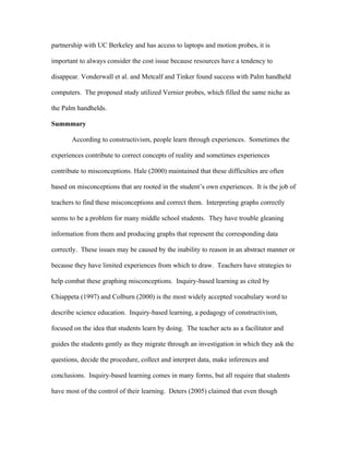 partnership with UC Berkeley and has access to laptops and motion probes, it is

important to always consider the cost issue because resources have a tendency to

disappear. Vonderwall et al. and Metcalf and Tinker found success with Palm handheld

computers. The proposed study utilized Vernier probes, which filled the same niche as

the Palm handhelds.

Summmary

       According to constructivism, people learn through experiences. Sometimes the

experiences contribute to correct concepts of reality and sometimes experiences

contribute to misconceptions. Hale (2000) maintained that these difficulties are often

based on misconceptions that are rooted in the student’s own experiences. It is the job of

teachers to find these misconceptions and correct them. Interpreting graphs correctly

seems to be a problem for many middle school students. They have trouble gleaning

information from them and producing graphs that represent the corresponding data

correctly. These issues may be caused by the inability to reason in an abstract manner or

because they have limited experiences from which to draw. Teachers have strategies to

help combat these graphing misconceptions. Inquiry-based learning as cited by

Chiappeta (1997) and Colburn (2000) is the most widely accepted vocabulary word to

describe science education. Inquiry-based learning, a pedagogy of constructivism,

focused on the idea that students learn by doing. The teacher acts as a facilitator and

guides the students gently as they migrate through an investigation in which they ask the

questions, decide the procedure, collect and interpret data, make inferences and

conclusions. Inquiry-based learning comes in many forms, but all require that students

have most of the control of their learning. Deters (2005) claimed that even though
 
