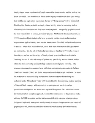 inquiry-based lesson requires significantly more effort by the teacher and the student, the

effort is worth it. If a student takes part in a few inquiry-based lessons each year during

their middle and high school experience, the fear of “doing science” will be eliminated.

The Graphing Stories project is an inquiry-based activity aimed at correcting student

misconceptions that arise when they must interpret graphs. Interpreting graphs is one of

the most crucial skills in science, especially physics. McDermott, Rosenquist & van Zee

(1987) maintained that students who have no trouble plotting points and computing

slopes cannot apply what they have learned about graphs from their study of mathematics

to physics. There must be other factors, aside from their mathematical background that

are responsible. It is the job of the teacher according to Beichner (1994) to be aware of

these factors and use a wide variety of inquiry-based strategies like the activities in

Graphing Stories. It takes advantage of probeware, specifically Vernier motion probes,

which has been shown by research to help students interpret graphs correctly. The

common misconceptions students have while interperting graphs, according to Pullano

(2000) and Murphy (2004), are iconic interpretation and slope/height confusion. In order

for probeware to be successfully implemented there must be teacher training and

sufficient funds. Metcalf and Tinker (2004) stated that by demonstrating student learning

of these difficult concepts with economical technologies and practical teacher

professional development, we would have a powerful argument for a broad curriculum

development effort using this approach. Some of the implications of the proposed study,

utilizing the MBL approach, are that teachers must identify graphing misconceptions,

design and implement appropriate inquiry-based techniques that present a wide variety of

graphing activites, and have confidence that the experiences they provide accurately
 