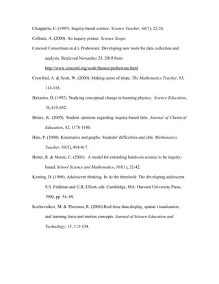 Chiappetta, E. (1997). Inquiry-based science. Science Teacher, 64(7), 22-26.

Colburn, A. (2000). An inquiry primer. Science Scope.

Concord Consortium.(n.d.). Probeware: Developing new tools for data collection and

       analysis. Retrieved November 23, 2010 from

       http://www.concord.org/work/themes/probeware.html

Crawford, A. & Scott, W. (2000). Making sense of slope. The Mathematics Teacher, 93,

       114-118.

Dykastra, D. (1992). Studying conceptual change in learning physics. Science Education,

       76, 615-652.

Deters, K. (2005). Student opinions regarding inquiry-based labs, Journal of Chemical

       Education, 82, 1178-1180.

Hale, P. (2000). Kinematics and graphs: Students' difficulties and cbls. Mathematics

       Teacher, 93(5), 414-417.

Huber, R. & Moore, C. (2001). A model for extending hands-on science to be inquiry-

       based. School Science and Mathematics, 101(1), 32-42.

Keating, D. (1990). Adolescent thinking. In At the threshold: The developing adolescent.

       S.S. Feldman and G.R. Elliott, eds. Cambridge, MA: Harvard University Press,

       1990, pp. 54–89.

Kozhevnikov, M. & Thornton, R. (2006) Real-time data display, spatial visualization,

       and learning force and motion concepts. Journal of Science Education and

       Technology, 15, 113-134.
 