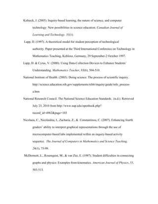 Kubieck, J. (2005). Inquiry-based learning, the nature of science, and computer

       technology: New possibilities in science education. Canadian Journal of

       Learning and Technology. 31(1).

Lapp, D. (1997). A theoretical model for student perception of technological

       authority. Paper presented at the Third International Conference on Technology in

       Mathematics Teaching, Koblenz, Germany, 29 September-2 October 1997.

Lapp, D. & Cyrus, V. (2000). Using Data-Collection Devices to Enhance Students’

       Understanding. Mathematics Teacher, 93(6), 504-510.

National Institute of Health. (2005). Doing science: The process of scientific inquiry.

       http://science.education.nih.gov/supplements/nih6/inquiry/guide/info_process-

       a.htm

National Research Council. The National Science Education Standards. .(n.d.). Retrieved

       July 23, 2010 from http://www.nap.edu/openbook.php?

       record_id=4962&page=103

Nicolaou, C., Nicolaidou, I., Zacharia, Z., & Constantinou, C. (2007). Enhancing fourth

       graders’ ability to interpret graphical representations through the use of

       microcomputer-based labs implemented within an inquiry-based activity

       sequence. The Journal of Computers in Mathematics and Science Teaching,

       26(1), 75-99.

McDermott, L., Rosenquist, M., & van Zee, E. (1987). Student difficulties in connecting

       graphs and physics: Examples from kinematics. American Journal of Physics, 55,

       503-513.
 