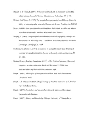 Metcalf, S. & Tinker, R. (2004). Probeware and handhelds in elementary and middle

       school science. Journal of Science Education and Technology, 13, 43–49.

Mokros, J. & Tinker, R. (1987). The impact of microcomputer-based labs on children’s

       ability to interpret graphs. Journal of Research in Science Teaching, 24, 369-383.

Monk, S. (1994). How students and scientists change their minds. MAA invited address

       at the Joint Mathematics Meetings, Cincinnati, Ohio, January

Murphy, L. (2004). Using computer-based laboratories to teach graphing concepts and

       the derivative at the college level. Dissertation. University of Illinois at Urbana-

       Champaign, Champaign, IL, USA

Nachmias, R. & Linn, M. (1987). Evaluations of science laboratory data: The role of

       computer-presented information. Journal of Research in Science Teaching, 24,

       491–506.

National Science Teachers Association. (1999). NSTA Position Statement: The use of

       computers in science education. Retrieved November 23, 2010, from

       http://www.nsta.org/about/positions/computers.aspx

Piaget, J. (1952). The origins of intelligence in children. New York: International

       Universities Press.

Piaget, J., & Inhelder, B. (1969). The psychology of the child. Translated by H. Weaver.

       New York: Basic Books.

Piaget, J. (1972). Psychology and epistemology: Towards a theory of knowledge.

       Harmondsworth: Penguin.

Piaget, J. (1971). Biology and Knowledge. Chicago: University of Chicago Press.
 