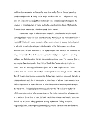multiple dimensions of a problem at the same time, and reflect on themselves and on

complicated problems (Keating, 1990). Eight grade students are 12-13 years old; they

have not necessarily developed this thinking process. Interpreting graphs requires the

observer to look at a pattern of marks and make generalizations. Again, Algebra is the

first time many students are required to think in this manner.

       Adolescents taught in middle school are perfect candidates for inquiry-based

learning projects because of their natural curiosity. According to the National Institutes of

Health (2005), inquiry-based instruction offers an opportunity to engage student interest

in scientific investigation, sharpen critical-thinking skills, distinguish science from

pseudoscience, increase awareness of the importance of basic research, and humanize the

image of scientists. As a student acquiring new knowledge, one might wonder if they

will ever use the information they are learning at a particular time. For example, how is

learning the foot structure of a shore bird of Humboldt County going to help in the

future? This is a learning process that requires one to look for patterns and transfer

context from one situation into another. Learning certain facts through lab and field work

directly helps with upcoming assessments. But perhaps even more important, it creates a

conceptual framework that is transferable to other fields of science. Many students have

limited experiences in their life which, in turn, limits the prior knowledge they bring to

the classroom. Novice science thinkers seek answers that reflect their everyday life

which may not resemble valid science concepts. Involving students in a science project

or experiment forces them to learn the basic vocabulary and concepts but also immerses

them in the process of asking questions, making hypotheses, finding evidence,

supporting claims, and interpreting and analyzing results. After students develop these
 
