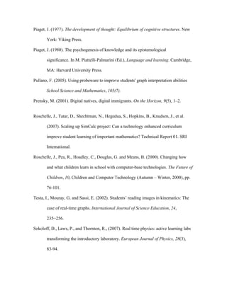 Piaget, J. (1977). The development of thought: Equilibrium of cognitive structures. New

       York: Viking Press.

Piaget, J. (1980). The psychogenesis of knowledge and its epistemological

       significance. In M. Piattelli-Palmarini (Ed.), Language and learning. Cambridge,

       MA: Harvard University Press.

Pullano, F. (2005). Using probeware to improve students' graph interpretation abilities

       School Science and Mathematics, 105(7).

Prensky, M. (2001). Digital natives, digital immigrants. On the Horizon, 9(5), 1–2.


Roschelle, J., Tatar, D., Shechtman, N., Hegedua, S., Hopkins, B., Knudsen, J., et al.

       (2007). Scaling up SimCalc project: Can a technology enhanced curriculum

       improve student learning of important mathematics? Technical Report 01. SRI

       International.

Roschelle, J., Pea, R., Hoadley, C., Douglas, G. and Means, B. (2000). Changing how

       and what children learn in school with computer-base technologies. The Future of

       Children, 10, Children and Computer Technology (Autumn – Winter, 2000), pp.

       76-101.

Testa, I., Mouray, G. and Sassi, E. (2002). Students’ reading images in kinematics: The

       case of real-time graphs. International Journal of Science Education, 24,

       235−256.

Sokoloff, D., Laws, P., and Thornton, R., (2007). Real time physics: active learning labs

       transforming the introductory laboratory. European Journal of Physics, 28(3),

       83-94.
 
