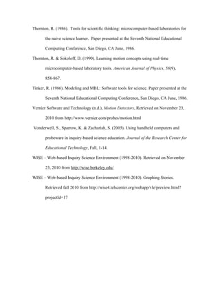 Thornton, R. (1986). Tools for scientific thinking: microcomputer-based laboratories for

       the naive science learner. Paper presented at the Seventh National Educational

       Computing Conference, San Diego, CA June, 1986.

Thornton, R. & Sokoloff, D. (1990). Learning motion concepts using real-time

       microcomputer-based laboratory tools. American Journal of Physics, 58(9),

       858-867.

Tinker, R. (1986). Modeling and MBL: Software tools for science. Paper presented at the

       Seventh National Educational Computing Conference, San Diego, CA June, 1986.

Vernier Software and Technology (n.d.), Motion Detectors, Retrieved on November 23,

       2010 from http://www.vernier.com/probes/motion.html

Vonderwell, S., Sparrow, K. & Zachariah, S. (2005). Using handheld computers and

       probeware in inquiry-based science education. Journal of the Research Center for

       Educational Technology, Fall, 1-14.

WISE – Web-based Inquiry Science Environment (1998-2010). Retrieved on November

       23, 2010 from http://wise.berkeley.edu/

WISE – Web-based Inquiry Science Environment (1998-2010). Graphing Stories.

       Retrieved fall 2010 from http://wise4.telscenter.org/webapp/vle/preview.html?

       projectId=17
 