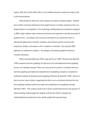 inquiry skills they will be better able to solve problems based on empirical evidence and

avoid misconceptions.

       Misconceptions often arise when students are asked to interpret graphs. Students

have trouble extracting information from graphs because everyday experiences have not

prepared them to conceptualize. New technology called probeware (sometimes analogous

to MBL) helps students make connections between real experiences and data presented in

graphical form. According to the Concord Consortium (n.d.), probeware refers to

educational applications of probes, interfaces and software used for real-time data

acquisition, display, and analysis with a computer or calculator. By using the MBL

approach, as explained in chapter 1, the drudgery of producing graphs by hand are

virtually eliminated.

       When researchers(Bernard, 2003; Lapp and Cyrus, 2000; Thornton and Sokoloff,

1990) compared real-time graphing of a physical event and traditional motion graphing

lessons, two findings emerged. There was some proof of a positive correlation between

real-time graphing and improved comprehension of graphing concepts as compared to

traditional methods of teaching motion graphing (Thornton & Sokoloff, 1990). However,

there was also some evidence suggesting that there was no correlation between the real-

time graphing teaching method and improved comprehension of graphing concepts

(Bernard, 2003). This evidence lends well to future research that answers the question of

which teaching method equips the students with the best skills to interpret the

relationship between physical events and the graphs that represent them.
 