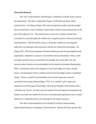 Theoretical Rational

       The “real” world manifests itself through a combination of all the events a person

has experienced. This idea is explained by Piaget’s (1980) learning theory called

constructivism. According to Piaget, fifty years of experience taught us that knowledge

does not result from a mere recording of observations without a structuring activity on the

part of the subject (p. 23). This statement gives reason for a teacher to design their

curriculum in a way that guides the students into a cognitive process of discovery through

experimentation. With the teacher acting as a facilitator, students are encouraged to

make their own inferences and conclusions with the use of their prior knowledge. For

Piaget (1952, 1969) the development of human intellect proceeds through adaptation and

organization. Adaptation is a process of assimilation and accommodation, where, on the

one hand, external events are assimilated into thoughts and, on the other, new and

unusual mental structures are accommodated into the mental environment (Boudourides,

2003). Assimilation refers to the integration of new knowledge into what is already

known. Accommodation refers to making room for new knowledge without a significant

change. There is a need for accommodation when current experience cannot be

assimilated into existing schema (Piaget, 1977). It is a teacher’s job to make sure

students do not fill the gaps of knowledge with incorrect thoughts while learning from a

“self-discovery” lesson. In order to prevent students from developing misconceptions the

teacher must make sure students do not miss or misunderstand significant events or attach

importance to information that is not meaningful to the study in progress.

       This idea of experimentation can be thought of as inquiry-based learning.

Inquiry-based learning is a pedagogy of constructivism. Students develop a genuine idea
 