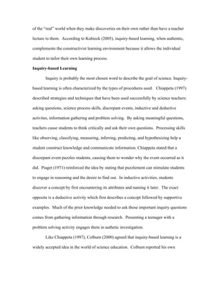 of the “real” world when they make discoveries on their own rather than have a teacher

lecture to them. According to Kubieck (2005), inquiry-based learning, when authentic,

complements the constructivist learning environment because it allows the individual

student to tailor their own learning process.

Inquiry-based Learning

       Inquiry is probably the most chosen word to describe the goal of science. Inquiry-

based learning is often characterized by the types of procedures used. Chiappeta (1997)

described strategies and techniques that have been used successfully by science teachers:

asking questions, science process skills, discrepant events, inductive and deductive

activites, information gathering and problem solving. By asking meaningful questions,

teachers cause students to think critically and ask their own questions. Processing skills

like observing, classifying, measuring, inferring, predicting, and hypothesizing help a

student construct knowledge and communicate information. Chiappeta stated that a

discrepant event puzzles students, causing them to wonder why the event occurred as it

did. Piaget (1971) reinforced the idea by stating that puzzlement can stimulate students

to engage in reasoning and the desire to find out. In inductive activities, students

discover a concept by first encountering its attributes and naming it later. The exact

opposite is a deductive activity which first describes a concept followed by supportive

examples. Much of the prior knowledge needed to ask those important inquiry questions

comes from gathering information through research. Presenting a teenager with a

problem solving activity engages them in authetic investigation.

       Like Chiappeta (1997), Colburn (2000) agreed that inquiry-based learning is a

widely accepted idea in the world of science education. Colburn reported his own
 