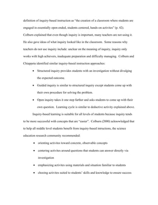definition of inquiry-based instruction as “the creation of a classroom where students are

engaged in essentially open-ended, students centered, hands-on activites” (p. 42).

Colburn explained that even though inquiry is important, many teachers are not using it.

He also gave ideas of what inquiry looked like in the classroom. Some reasons why

teachers do not use inquiry include: unclear on the meaning of inquiry, inquiry only

works with high achievers, inadequate preparation and difficulty managing. Colburn and

Chiappeta identified similar inquiry-based instruction approaches:

       •    Structured inquiry provides students with an investigation without divulging

            the expected outcome.

       •    Guided inquiry is similar to structured inquiry except students come up with

            their own procedure for solving the problem.

       •    Open inquiry takes it one step farther and asks students to come up with their

            own question. Learning cycle is similar to deductive activity explained above.

       Inquiry-based learning is suitable for all levels of students because inquiry tends

to be more successful with concepts that are “easier”. Colburn (2000) acknowledged that

to help all middle level students benefit from inquiry-based intructions, the science

education research community recommended:

        •   orienting activites toward concrete, observable concepts

        •   centering activites around questions that students can answer directly via

            investigation

        •   emphasizing activites using materials and situation familiar to students

        •   chooing activites suited to students’ skills and knowledge to ensure success
 