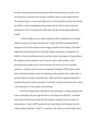 In terms of being prepared and managing for inquiry-based instruction, teachers must

trust the process, take their time and allow students to adjust to open-ended activities.

The proposed study is a structured inquiry activity where students are faced with learning

the abstract concept of graphing by doing simple activites like moving forward and

backwards in front of a motion probe while observing the corresponding graph being

created.

           Colburn (2000) as well as Huber and Moore (2001) explained how to develop

hands-on activities into inquiry-based lessons. Huber and Moore contended that the

strategies involve (a) discrepant events to engage students in direct inquiry; (b) teacher-

supported brainstroming activites to facilitate students in planning investigations; (c)

effective written job performance aids to provide structure and support; (d) requirements

that students provide a product of their research, which usually includes a class

presentation and a graph; and (e) class discussion and writing activites to facilitate

students in reflecting on their activites and learning. Chiappeta (1997) had the similar

idea of utilizing discrepant events, like balancing a ping pong ball above a blow drier, to

prompt student puzzlement and questioning. Huber and Moore suggested using these

strategies because the activites presented in textbooks are step by step instructions, which

is not characteristic of true inquiry-based learning.

       All of the literature above supported the idea that inquiry is widely accepted in the

science community, but also suggested that it is not being used effectively. It outlined

what inquiry-based lessons should look like and gave strategies on how to utilize the

learning theory. Deters (2005) reported on how many high school chemistry teachers

conduct inquiry based labs. Of the 571 responses to the online survey from high school
 