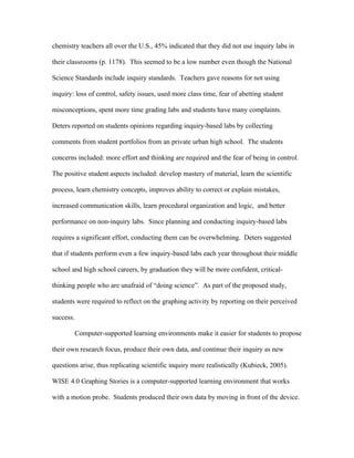 chemistry teachers all over the U.S., 45% indicated that they did not use inquiry labs in

their classrooms (p. 1178). This seemed to be a low number even though the National

Science Standards include inquiry standards. Teachers gave reasons for not using

inquiry: loss of control, safety issues, used more class time, fear of abetting student

misconceptions, spent more time grading labs and students have many complaints.

Deters reported on students opinions regarding inquiry-based labs by collecting

comments from student portfolios from an private urban high school. The students

concerns included: more effort and thinking are required and the fear of being in control.

The positive student aspects included: develop mastery of material, learn the scientific

process, learn chemistry concepts, improves ability to correct or explain mistakes,

increased communication skills, learn procedural organization and logic, and better

performance on non-inquiry labs. Since planning and conducting inquiry-based labs

requires a significant effort, conducting them can be overwhelming. Deters suggested

that if students perform even a few inquiry-based labs each year throughout their middle

school and high school careers, by graduation they will be more confident, critical-

thinking people who are unafraid of “doing science”. As part of the proposed study,

students were required to reflect on the graphing activity by reporting on their perceived

success.

        Computer-supported learning environments make it easier for students to propose

their own research focus, produce their own data, and continue their inquiry as new

questions arise, thus replicating scientific inquiry more realistically (Kubieck, 2005).

WISE 4.0 Graphing Stories is a computer-supported learning environment that works

with a motion probe. Students produced their own data by moving in front of the device.
 