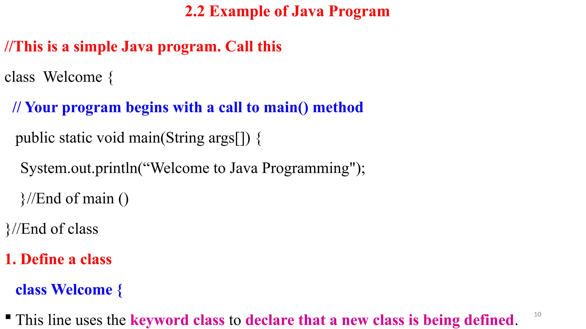 2.2 Example of Java Program
//This is a simple Java program. Call this
class Welcome {
// Your program begins with a call to main() method
public static void main(String args[]) {
System.out.println(“Welcome to Java Programming");
}//End of main ()
}//End of class
1. Define a class
class Welcome {
 This line uses the keyword class to declare that a new class is being defined.
10
 