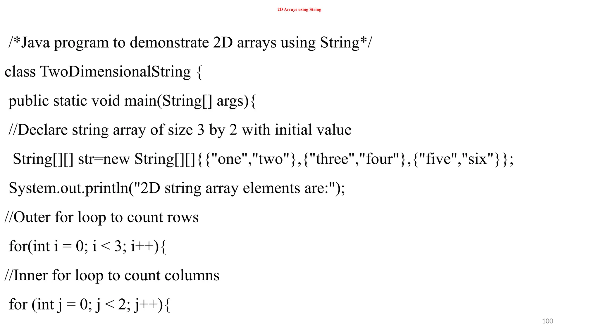 100
2D Arrays using String
/*Java program to demonstrate 2D arrays using String*/
class TwoDimensionalString {
public static void main(String[] args){
//Declare string array of size 3 by 2 with initial value
String[][] str=new String[][]{{"one","two"},{"three","four"},{"five","six"}};
System.out.println("2D string array elements are:");
//Outer for loop to count rows
for(int i = 0; i < 3; i++){
//Inner for loop to count columns
for (int j = 0; j < 2; j++){
 