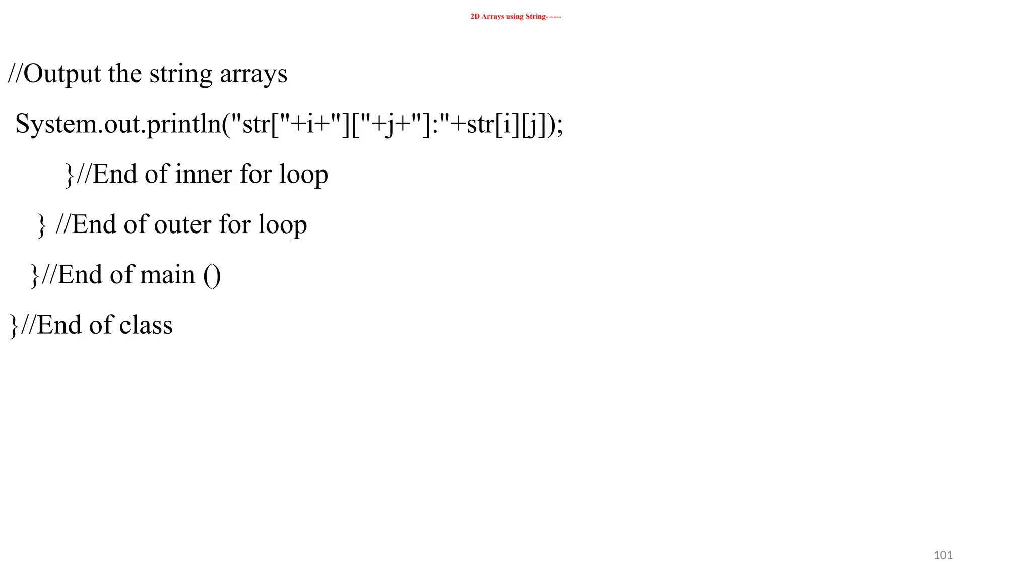 101
2D Arrays using String------
//Output the string arrays
System.out.println("str["+i+"]["+j+"]:"+str[i][j]);
}//End of inner for loop
} //End of outer for loop
}//End of main ()
}//End of class
 