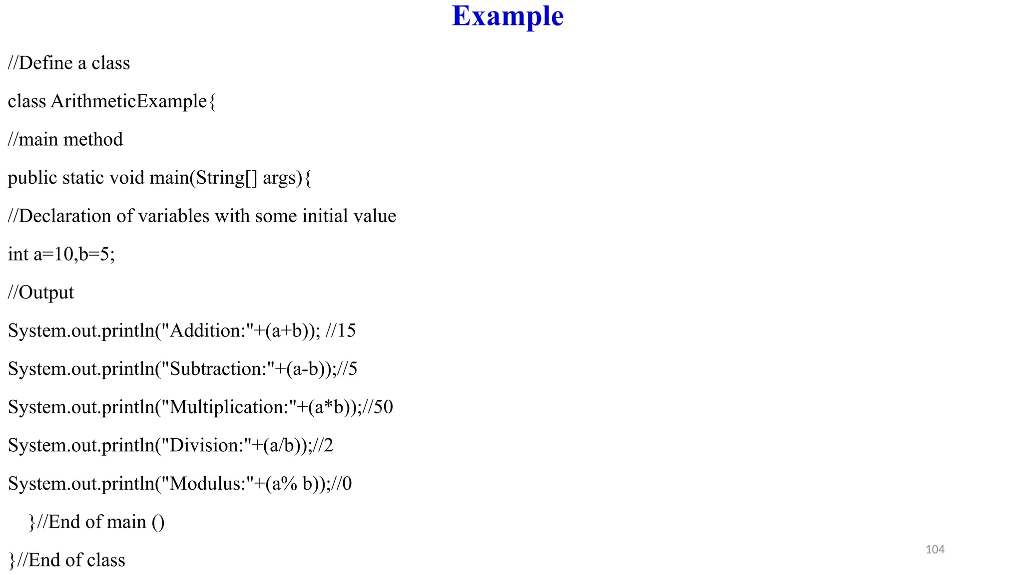 104
Example
//Define a class
class ArithmeticExample{
//main method
public static void main(String[] args){
//Declaration of variables with some initial value
int a=10,b=5;
//Output
System.out.println("Addition:"+(a+b)); //15
System.out.println("Subtraction:"+(a-b));//5
System.out.println("Multiplication:"+(a*b));//50
System.out.println("Division:"+(a/b));//2
System.out.println("Modulus:"+(a% b));//0
}//End of main ()
}//End of class
 