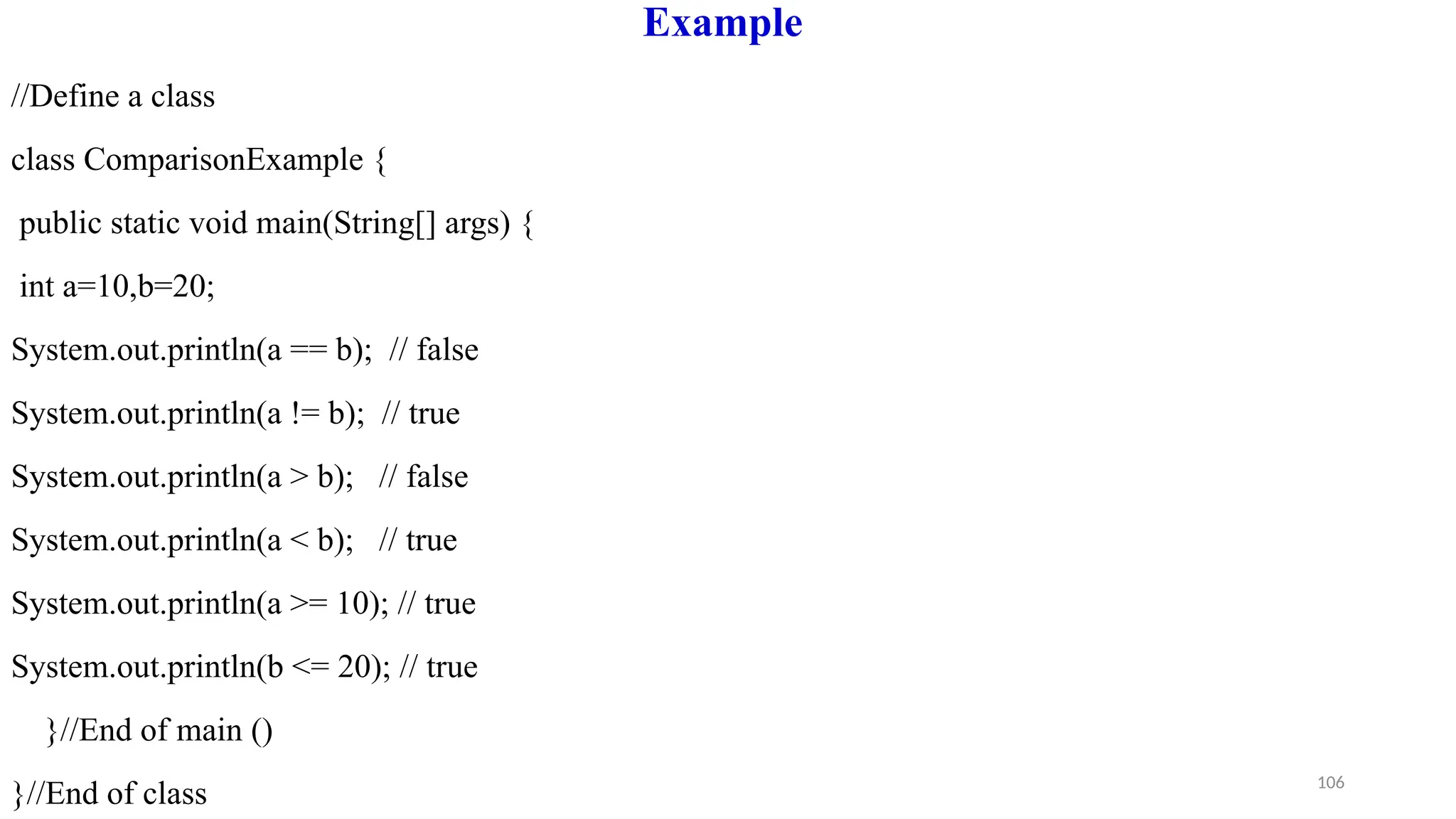 106
Example
//Define a class
class ComparisonExample {
public static void main(String[] args) {
int a=10,b=20;
System.out.println(a == b); // false
System.out.println(a != b); // true
System.out.println(a > b); // false
System.out.println(a < b); // true
System.out.println(a >= 10); // true
System.out.println(b <= 20); // true
}//End of main ()
}//End of class
 