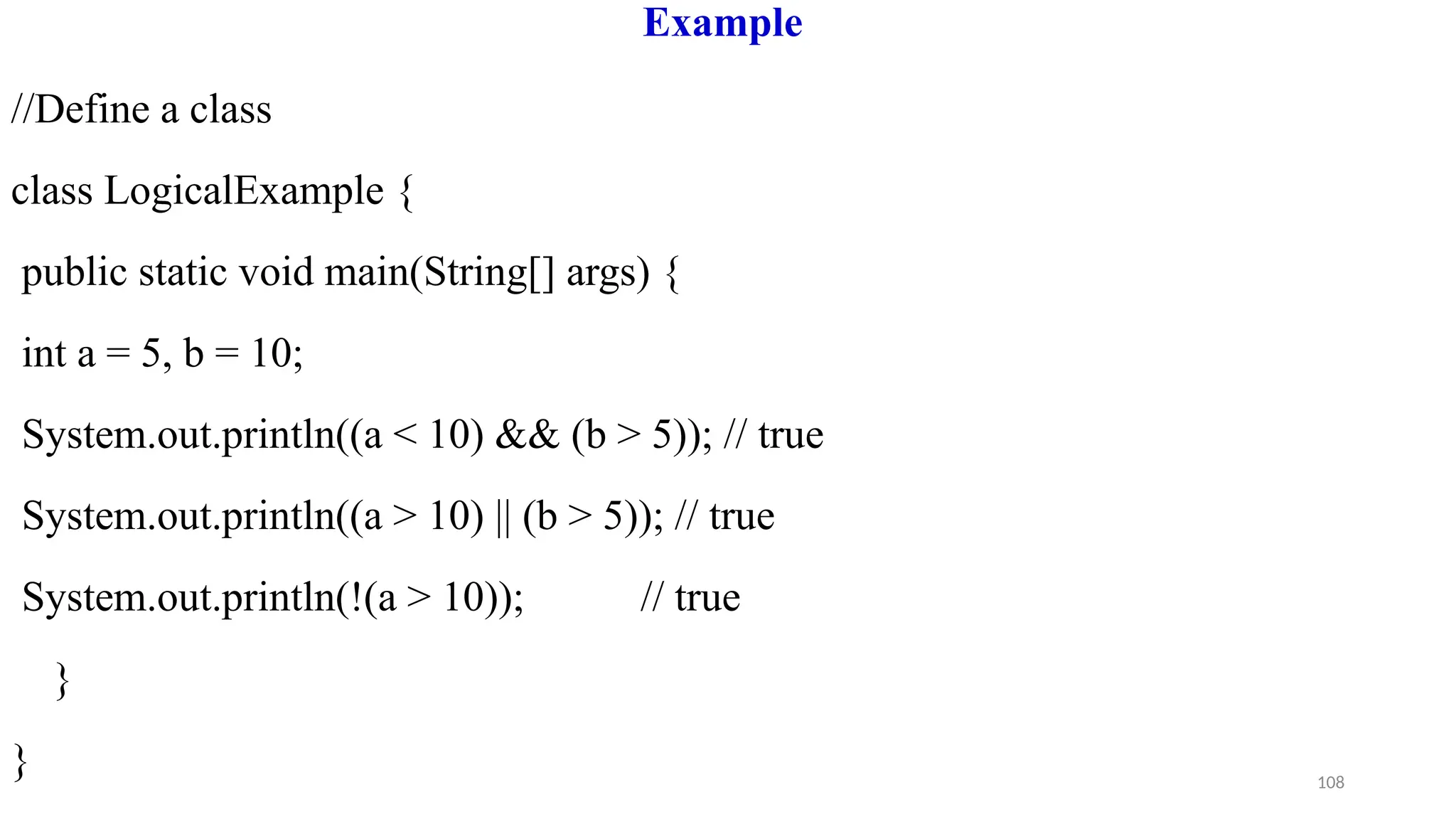 108
Example
//Define a class
class LogicalExample {
public static void main(String[] args) {
int a = 5, b = 10;
System.out.println((a < 10) && (b > 5)); // true
System.out.println((a > 10) || (b > 5)); // true
System.out.println(!(a > 10)); // true
}
}
 