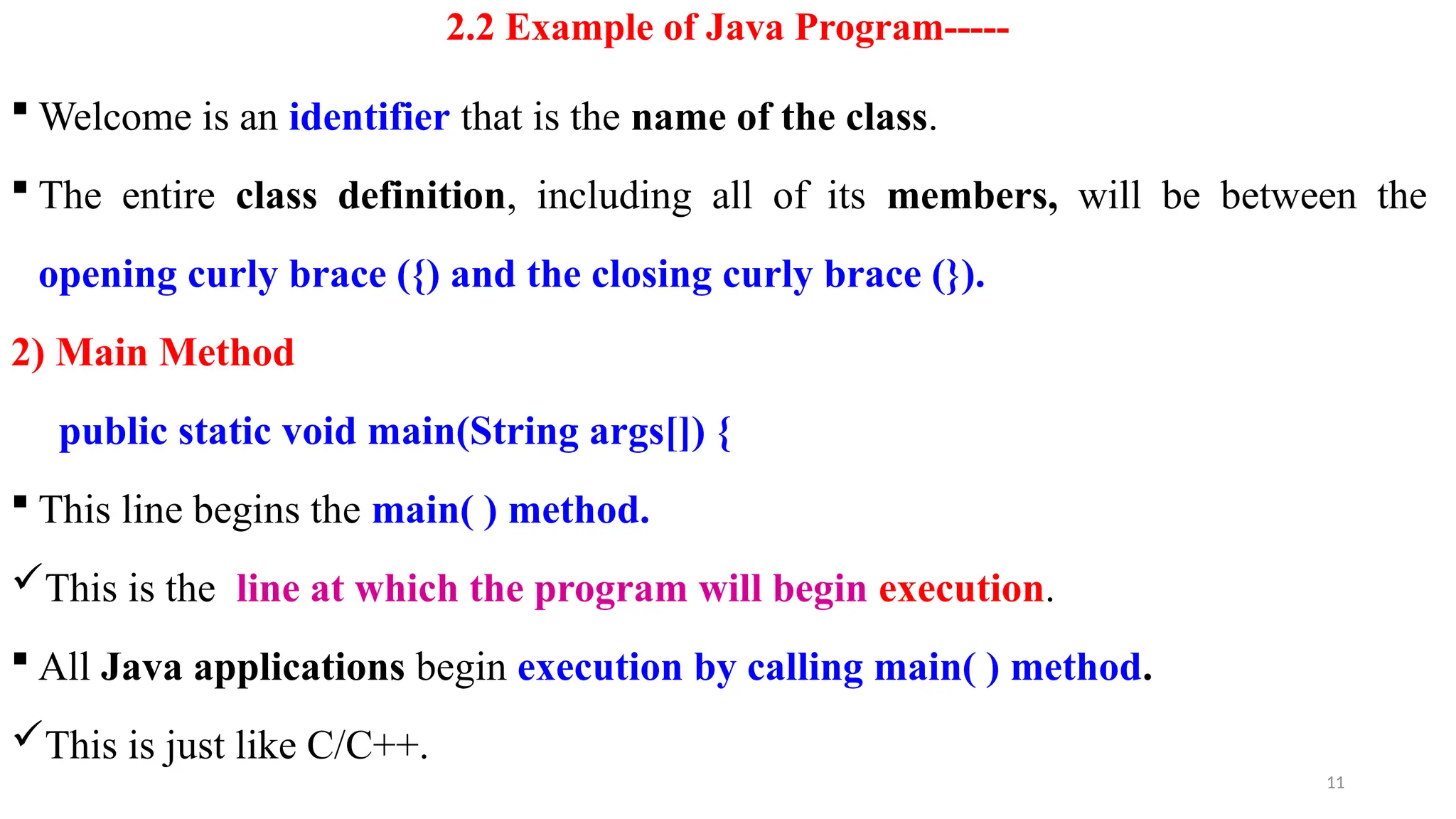 11
2.2 Example of Java Program-----
 Welcome is an identifier that is the name of the class.
 The entire class definition, including all of its members, will be between the
opening curly brace ({) and the closing curly brace (}).
2) Main Method
public static void main(String args[]) {
 This line begins the main( ) method.
This is the line at which the program will begin execution.
 All Java applications begin execution by calling main( ) method.
This is just like C/C++.
 