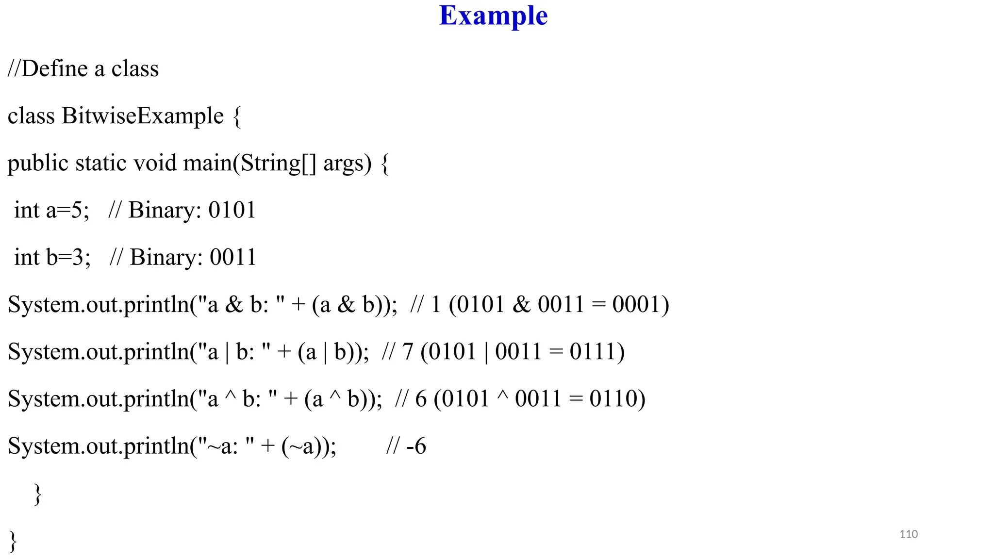 110
Example
//Define a class
class BitwiseExample {
public static void main(String[] args) {
int a=5; // Binary: 0101
int b=3; // Binary: 0011
System.out.println("a & b: " + (a & b)); // 1 (0101 & 0011 = 0001)
System.out.println("a | b: " + (a | b)); // 7 (0101 | 0011 = 0111)
System.out.println("a ^ b: " + (a ^ b)); // 6 (0101 ^ 0011 = 0110)
System.out.println("~a: " + (~a)); // -6
}
}
 