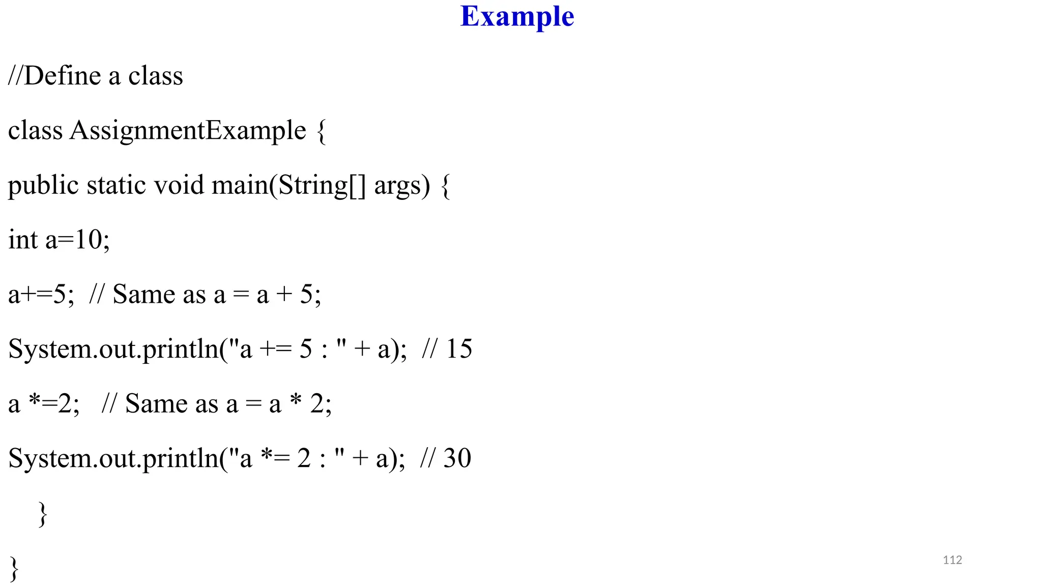 112
Example
//Define a class
class AssignmentExample {
public static void main(String[] args) {
int a=10;
a+=5; // Same as a = a + 5;
System.out.println("a += 5 : " + a); // 15
a *=2; // Same as a = a * 2;
System.out.println("a *= 2 : " + a); // 30
}
}
 