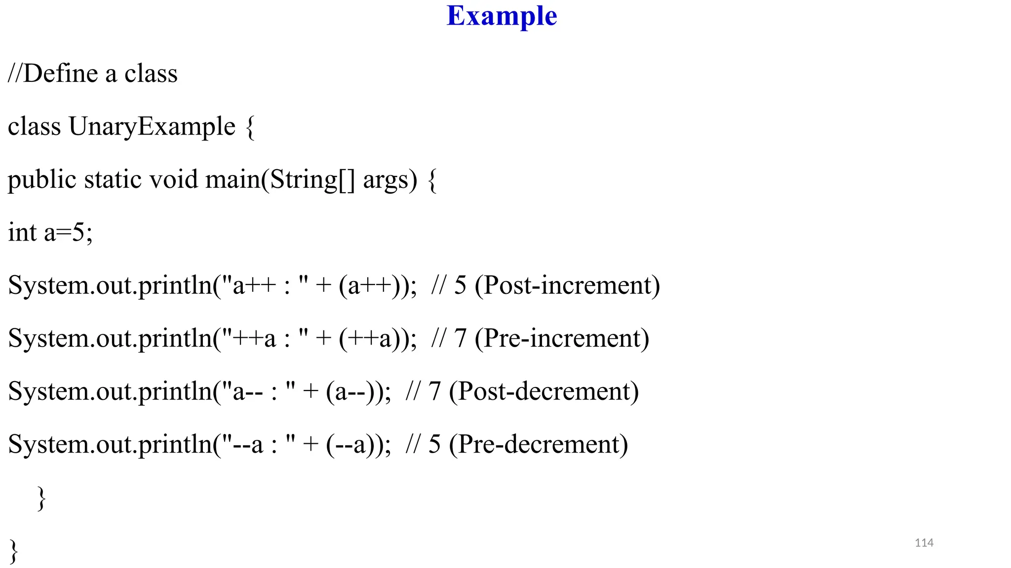 114
Example
//Define a class
class UnaryExample {
public static void main(String[] args) {
int a=5;
System.out.println("a++ : " + (a++)); // 5 (Post-increment)
System.out.println("++a : " + (++a)); // 7 (Pre-increment)
System.out.println("a-- : " + (a--)); // 7 (Post-decrement)
System.out.println("--a : " + (--a)); // 5 (Pre-decrement)
}
}
 