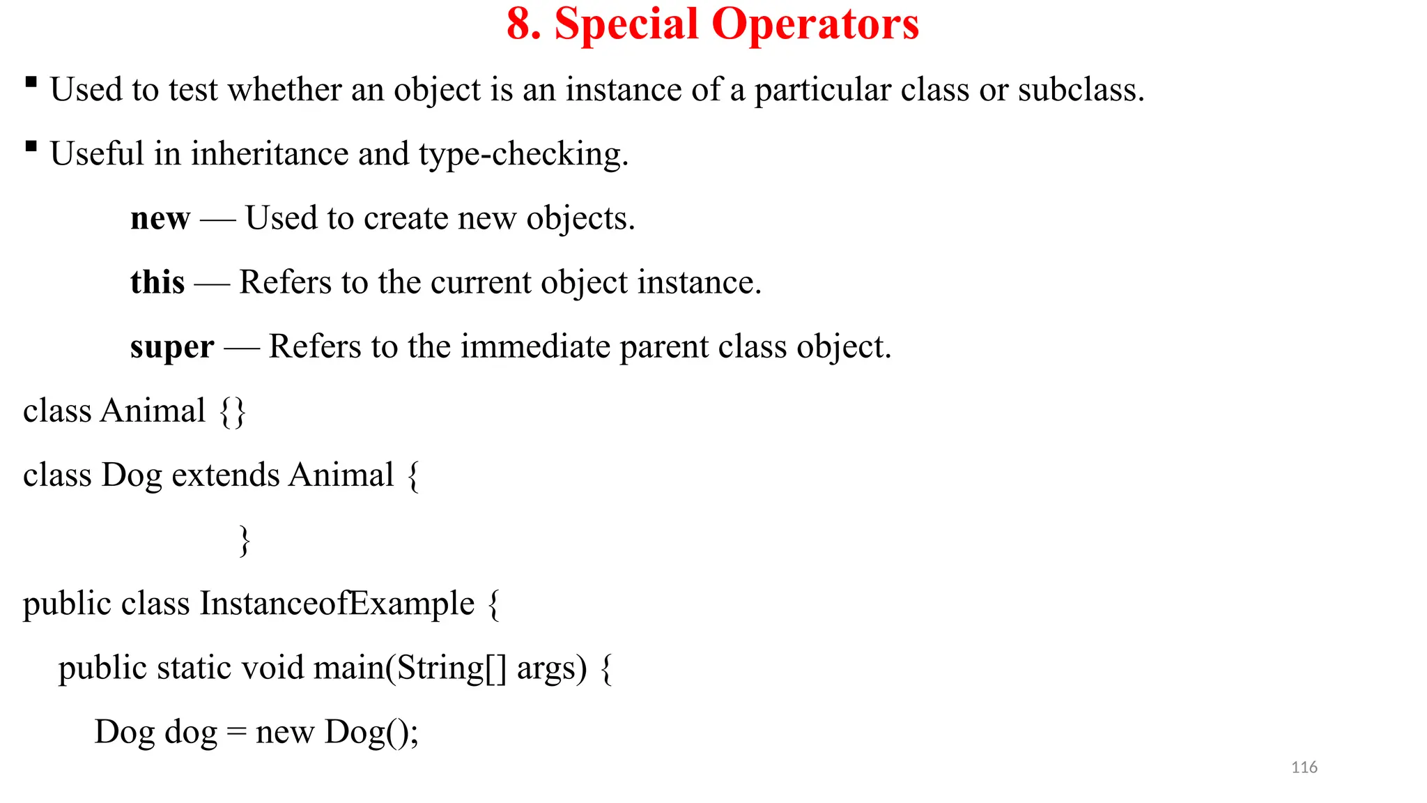 116
8. Special Operators
 Used to test whether an object is an instance of a particular class or subclass.
 Useful in inheritance and type-checking.
new — Used to create new objects.
this — Refers to the current object instance.
super — Refers to the immediate parent class object.
class Animal {}
class Dog extends Animal {
}
public class InstanceofExample {
public static void main(String[] args) {
Dog dog = new Dog();
 